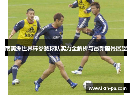 南美洲世界杯参赛球队实力全解析与最新前景展望 南美洲世界杯参赛球队实力全解析与最新前景展望