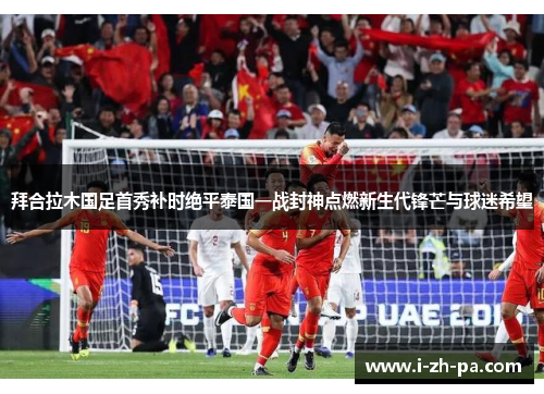 拜合拉木国足首秀补时绝平泰国一战封神点燃新生代锋芒与球迷希望