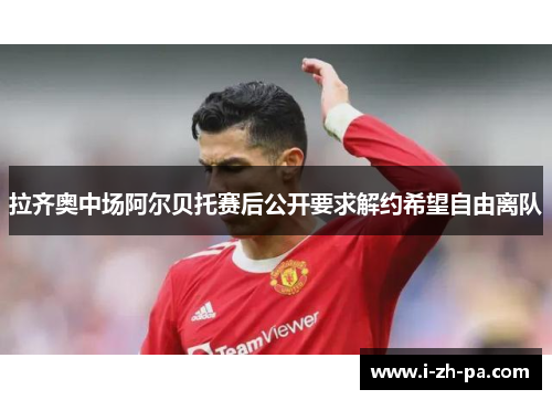 拉齐奥中场阿尔贝托赛后公开要求解约希望自由离队