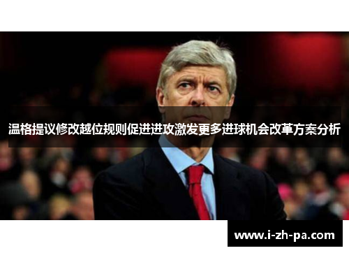 温格提议修改越位规则促进进攻激发更多进球机会改革方案分析
