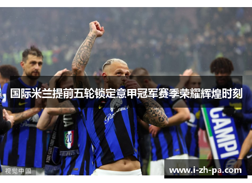 国际米兰提前五轮锁定意甲冠军赛季荣耀辉煌时刻 国际米兰提前五轮锁定意甲冠军赛季荣耀辉煌时刻