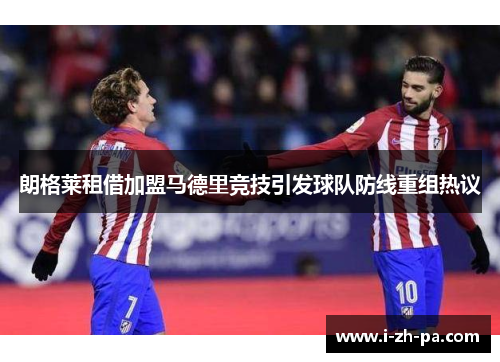 朗格莱租借加盟马德里竞技引发球队防线重组热议